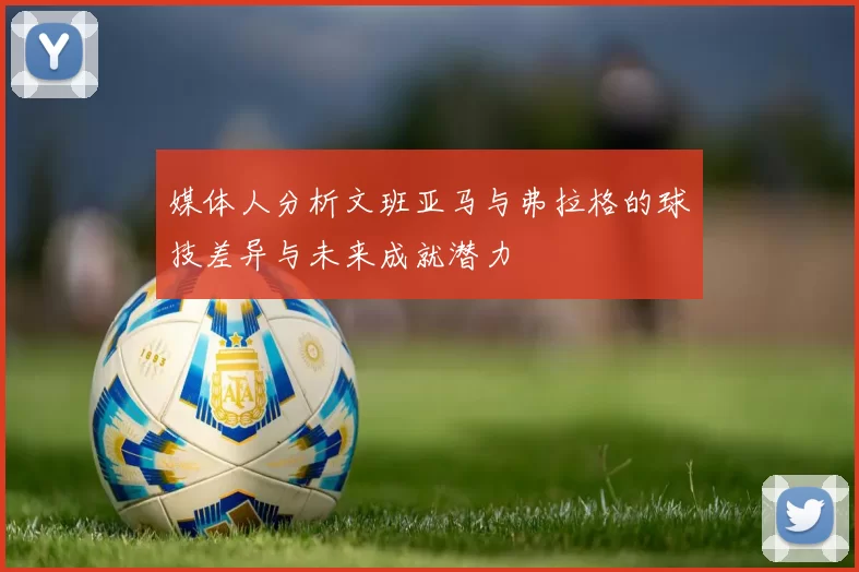 媒体人分析文班亚马与弗拉格的球技差异与未来成就潜力