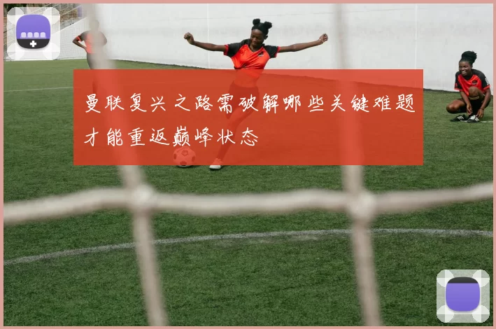 曼联复兴之路需破解哪些关键难题才能重返巅峰状态