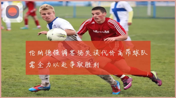 伦纳德强调客场失误代价高昂球队需全力以赴争取胜利