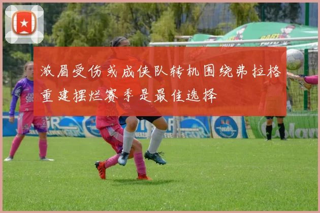 浓眉受伤或成侠队转机围绕弗拉格重建摆烂赛季是最佳选择