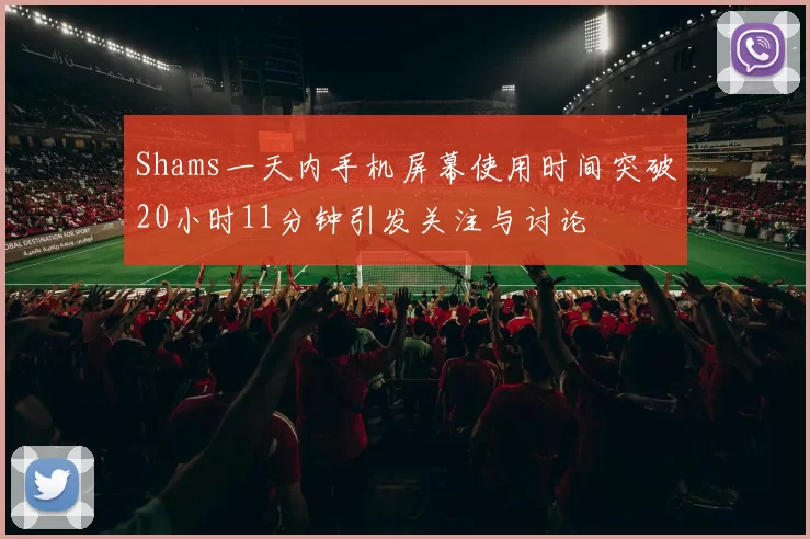 Shams一天内手机屏幕使用时间突破20小时11分钟引发关注与讨论